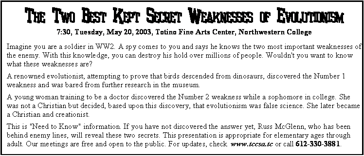 Text Box: The Two Best Kept Secret Weaknesses of Evolutionism7:30, Tuesday, May 20, 2003, Totino Fine Arts Center, Northwestern CollegeImagine you are a soldier in WW2. A spy comes to you and says he knows the two most important weaknesses of the enemy. With this knowledge, you can destroy his hold over millions of people. Wouldn't you want to know what these weaknesses are?A renowned evolutionist, attempting to prove that birds descended from dinosaurs, discovered the Number 1 weakness and was bared from further research in the museum. A young woman training to be a doctor discovered the Number 2 weakness while a sophomore in college. She was not a Christian but decided, based upon this discovery, that evolutionism was false science. She later became a Christian and creationist. This is "Need to Know" information. If you have not discovered the answer yet, Russ McGlenn, who has been behind enemy lines, will reveal these two secrets. This presentation is appropriate for elementary ages through adult. Our meetings are free and open to the public. For updates, check  www.tccsa.tc or call 612-330-3881.