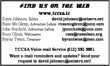 Text Box: FIND US ON THE WEBwww.tccsa.tcDave Johnson, Editor            david.johnson{at}netzero.netRuss McGlenn, Adventure Safaris  russmcglenn{at}juno.comJohn Nuckols, Adventure Safaris       jpnuckols{at}usfamily.netRoss Olson, Webmaster                      ross{at}rossolson.orgByron Twiss, Treasurer                   byrontwiss{at}msn.comTCCSA Voice-mail Service (612) 330-3881Want e-mail reminders and updates? Send your request to david.johnson{at}netzero.net!