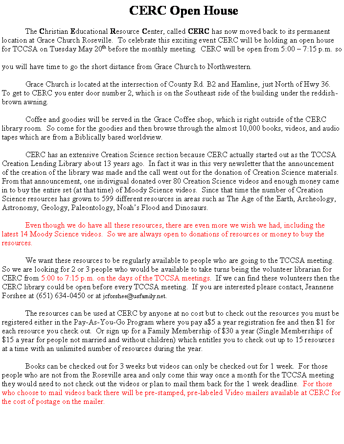 Text Box: CERC Open HouseThe Christian Educational Resource Center, called CERC has now moved back to its permanent location at Grace Church Roseville.  To celebrate this exciting event CERC will be holding an open house for TCCSA on Tuesday May 20th before the monthly meeting.  CERC will be open from 5:00 � 7:15 p.m. so you will have time to go the short distance from Grace Church to Northwestern.Grace Church is located at the intersection of County Rd. B2 and Hamline, just North of Hwy 36.  To get to CERC you enter door number 2, which is on the Southeast side of the building under the reddish-brown awning.Coffee and goodies will be served in the Grace Coffee shop, which is right outside of the CERC library room.  So come for the goodies and then browse through the almost 10,000 books, videos, and audio tapes which are from a Biblically based worldview.CERC has an extensive Creation Science section because CERC actually started out as the TCCSA Creation Lending Library about 13 years ago.  In fact it was in this very newsletter that the announcement of the creation of the library was made and the call went out for the donation of Creation Science materials.  From that announcement, one indivigual donated over 80 Creation Science videos and enough money came in to buy the entire set (at that time) of Moody Science videos.  Since that time the number of Creation Science resources has grown to 599 different resources in areas such as The Age of the Earth, Archeology, Astronomy, Geology, Paleontology, Noah�s Flood and Dinosaurs.Even though we do have all these resources, there are even more we wish we had, including the latest 14 Moody Science videos.  So we are always open to donations of resources or money to buy the resources.We want these resources to be regularly available to people who are going to the TCCSA meeting.  So we are looking for 2 or 3 people who would be available to take turns being the volunteer librarian for CERC from 5:00 to 7:15 p.m. on the days of the TCCSA meetings.  If we can find these volunteers then the CERC library could be open before every TCCSA meeting.  If you are interested please contact, Jeannene Forshee at (651) 634-0450 or at jcforshee{at}usfamily.net.The resources can be used at CERC by anyone at no cost but to check out the resources you must be registered either in the Pay-As-You-Go Program where you pay a$5 a year registration fee and then $1 for each resource you check out.  Or sign up for a Family Membership of $30 a year (Single Memberships of $15 a year for people not married and without children) which entitles you to check out up to 15 resources at a time with an unlimited number of resources during the year.Books can be checked out for 3 weeks but videos can only be checked out for 1 week.  For those people who are not from the Roseville area and only come this way once a month for the TCCSA meeting they would need to not check out the videos or plan to mail them back for the 1 week deadline.  For those who choose to mail videos back there will be pre-stamped, pre-labeled Video mailers available at CERC for the cost of postage on the mailer.