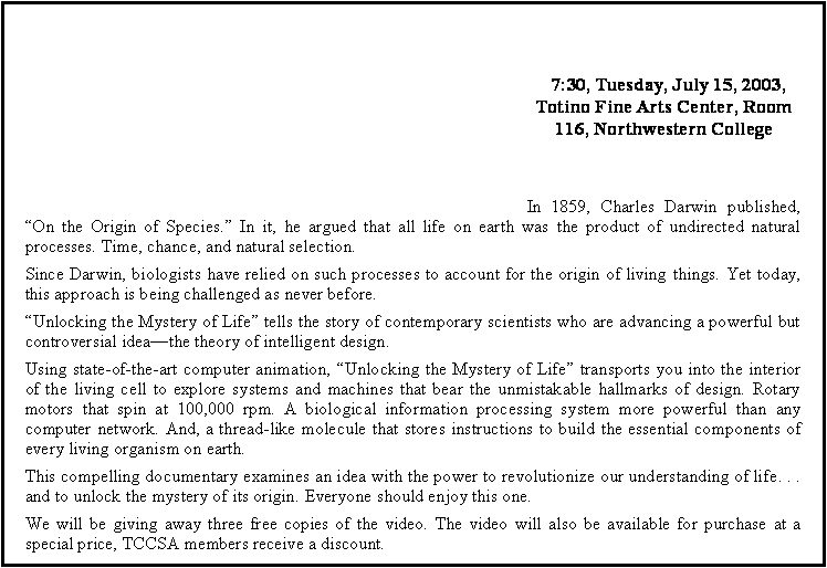 Text Box:  7:30, Tuesday, July 15, 2003, Totino Fine Arts Center, Room 116, Northwestern CollegeIn 1859, Charles Darwin published, �On the Origin of Species.� In it, he argued that all life on earth was the product of undirected natural processes. Time, chance, and natural selection.Since Darwin, biologists have relied on such processes to account for the origin of living things. Yet today, this approach is being challenged as never before.�Unlocking the Mystery of Life� tells the story of contemporary scientists who are advancing a powerful but controversial idea�the theory of intelligent design.Using state-of-the-art computer animation, �Unlocking the Mystery of Life� transports you into the interior of the living cell to explore systems and machines that bear the unmistakable hallmarks of design. Rotary motors that spin at 100,000 rpm. A biological information processing system more powerful than any computer network. And, a thread-like molecule that stores instructions to build the essential components of every living organism on earth.This compelling documentary examines an idea with the power to revolutionize our understanding of life. . . and to unlock the mystery of its origin. Everyone should enjoy this one.We will be giving away three free copies of the video. The video will also be available for purchase at a special price, TCCSA members receive a discount.